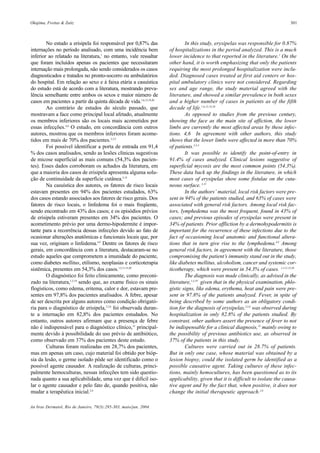 Okajima, Freitas & Zaitz 301
An bras Dermatol, Rio de Janeiro, 79(3):295-303, maio/jun. 2004.
In this study, erysipelas was responsible for 0.87%
of hospitalizations in the period analyzed. This is a much
lower incidence to that reported in the literature.1
On the
other hand, it is worth emphasizing that only the patients
requiring the most prolonged hospitalization were inclu-
ded. Diagnosed cases treated at first aid centers or hos-
pital ambulatory clinics were not considered. Regarding
sex and age range, the study material agreed with the
literature, and showed a similar prevalence in both sexes
and a higher number of cases in patients as of the fifth
decade of life.1,6,15,19,20
As opposed to studies from the previous century,
showing the face as the main site of affiction, the lower
limbs are currently the most affected areas by these infec-
tions. 4,6 In agreement with other authors, this study
shows that the lower limbs were affected in more than 70%
of patients.2,3,5
It was possible to identify the point-of-entry in
91.4% of cases analyzed. Clinical lesions suggestive of
superficial mycosis are the most common points (54.3%).
These data back up the findings in the literature, in which
most cases of erysipelas show some fistulae on the cuta-
neous surface. 5,15
In the authors’ material, local risk factors were pre-
sent in 94% of the patients studied, and 63% of cases were
associated with general risk factors. Among local risk fac-
tors, lymphedema was the most frequent, found in 43% of
cases; and previous episodes of erysipelas were present in
34% of patients. Prior affliction by a dermohypodermitis is
important for the recurrence of these infections due to the
fact of occasioning local anatomic and functional altera-
tions that in turn give rise to the lymphedema.4,9
Among
general risk factors, in agreement with the literature, those
compromising the patient’s immunity stand out in the study,
like diabetes mellitus, alcoholism, cancer and systemic cor-
ticotherapy, which were present in 54.3% of cases. 1,2,11,15,20
The diagnosis was made clinically, as advised in the
literature,1,3,19
given that in the physical examination, phlo-
gistic signs, like edema, erythema, heat and pain were pre-
sent in 97.8% of the patients analyzed. Fever, in spite of
being described by some authors as an obligatory condi-
tion for the diagnosis of erysipelas,2,5,6
was observed during
hospitalization in only 82.8% of the patients studied. By
constrast, other authors assert the presence of fever to not
be indispensable for a clinical diagnosis,15
mainly owing to
the possibility of previous antibiotics use, as observed in
37% of the patients in this study.
Cultures were carried out in 28.7% of patients.
But in only one case, whose material was obtained by a
lesion biopsy, could the isolated germ be identified as a
possible causative agent. Taking cultures of these infec-
tions, mainly hemocultures, has been questioned as to its
applicability, given that it is difficult to isolate the causa-
tive agent and by the fact that, when positive, it does not
change the initial therapeutic approach.2,6
No estudo a erisipela foi responsável por 0,87% das
internações no período analisado, com uma incidência bem
inferior ao relatado na literatura,1
no entanto, vale ressaltar
que foram incluídos apenas os pacientes que necessitaram
internação mais prolongada, não sendo considerados os casos
diagnosticados e tratados no pronto-socorro ou ambulatórios
do hospital. Em relação ao sexo e à faixa etária a casuística
do estudo está de acordo com a literatura, mostrando preva-
lência semelhante entre ambos os sexos e maior número de
casos em pacientes a partir da quinta década de vida.1,6,15,19,20
Ao contrário de estudos do século passado, que
mostravam a face como principal local afetado, atualmente
os membros inferiores são os locais mais acometidos por
essas infecções.4,6
O estudo, em concordância com outros
autores, mostrou que os membros inferiores foram acome-
tidos em mais de 70% dos pacientes.2,3,5
Foi possível identificar a porta de entrada em 91,4
% dos casos analisados, sendo as lesões clínicas sugestivas
de micose superficial as mais comuns (54,3% dos pacien-
tes). Esses dados corroboram os achados da literatura, em
que a maioria dos casos de erisipela apresenta alguma solu-
ção de continuidade da superfície cutânea.5,15
Na casuística dos autores, os fatores de risco locais
estavam presentes em 94% dos pacientes estudados, 63%
dos casos estando associados aos fatores de risco gerais. Dos
fatores de risco locais, o linfedema foi o mais freqüente,
sendo encontrado em 43% dos casos; e os episódios prévios
de erisipela estiveram presentes em 34% dos pacientes. O
acometimento prévio por uma dermo-hipodermite é impor-
tante para a recorrência dessas infecções devido ao fato de
ocasionar alterações anatômicas e funcionais locais que, por
sua vez, originam o linfedema.4,9
Dentre os fatores de risco
gerais, em concordância com a literatura, destacaram-se no
estudo aqueles que comprometem a imunidade do paciente,
como diabetes mellitus, etilismo, neoplasias e corticoterapia
sistêmica, presentes em 54,3% dos casos.1,2,11,15,20
O diagnóstico foi feito clinicamente, como preconi-
zado na literatura,1,3,19
sendo que, ao exame físico os sinais
flogísticos, como edema, eritema, calor e dor, estavam pre-
sentes em 97,8% dos pacientes analisados. A febre, apesar
de ser descrita por alguns autores como condição obrigató-
ria para o diagnóstico de erisipela,2,5,6
foi observada duran-
te a internação em 82,8% dos pacientes estudados. No
entanto, outros autores afirmam que a presença de febre
não é indispensável para o diagnóstico clínico,15
principal-
mente devido à possibilidade do uso prévio de antibiótico,
como observado em 37% dos pacientes deste estudo.
Culturas foram realizadas em 28,7% dos pacientes,
mas em apenas um caso, cujo material foi obtido por bióp-
sia da lesão, o germe isolado pôde ser identificado como o
possível agente causador. A realização de culturas, princi-
palmente hemoculturas, nessas infecções tem sido questio-
nada quanto a sua aplicabilidade, uma vez que é difícil iso-
lar o agente causador e pelo fato de, quando positiva, não
mudar a terapêutica inicial.2,6
 