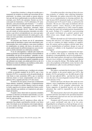 302 Okajima, Freitas & Zaitz
An bras Dermatol, Rio de Janeiro, 79(3):295-303, maio/jun. 2004.
A penicilina cristalina é a droga de escolha para o
tratamento de erisipela ou celulite que necessitam de hos-
pitalização;1
no entanto, neste estudo os autores observa-
ram que não houve padronização na escolha da antibioti-
coterapia, pois 68,6% dos pacientes fizeram uso da PC
como parte do tratamento, e 14,3% utilizaram a PC isola-
damente, como preconizado pela literatura.1,5,15,16
A utiliza-
ção de antibióticos de amplo espectro não influenciou a
evolução dos pacientes; representou, entretanto, maior
custo quando comparada à da PC. Todavia, vale ressaltar
que este estudo só incluiu pacientes internados em enfer-
marias e que talvez correspondessem aos casos que apre-
sentavam maior comprometimento do estado geral e, por-
tanto, de maior gravidade, necessitando de antibióticos de
amplo espectro.
Os pacientes que fizeram uso de PC apresentaram
menor tempo de internação e menor custo relacionado à anti-
bioticoterapia, bem como tendência a uma menor incidência
de complicações; no entanto, não houve, de acordo com o
estudo, padronização da antibioticoterapia nos casos de erisi-
pela ou celulite internados nas enfermarias avaliadas.
O uso de anticoagulantes é indicado pela maioria dos
autores na presença ou suspeita de trombose venosa profunda ou
tromboflebite, mas não em sua profilaxia;1,5
entretanto, no estu-
do, os pacientes que fizeram uso de anticoagulante apresentaram
menor incidência de complicações quando comparados aos que
não utilizaram essa terapia; esse achado pode dever-se não só à
profilaxia de eventos trombóticos, mas também ao efeito antiin-
flamatório recentemente atribuído à heparina.21
CONCLUSÃO
Os autores concluíram que a incidência de erisipela
e celulite no período estudado foi de 0,87%, que o sexo
feminino (54,3%) e os pacientes acima da quinta década de
vida foram os mais acometidos (68%), que os membros
inferiores foram os locais comprometidos com mais fre-
qüência (74%), seguidos pela face (11% dos casos).
Os fatores de risco gerais e locais que se destacaram
foram diabetes, neoplasias, linfedema e comprometimento
prévio por erisipela ou celulite. Quanto à porta de entrada,
as lesões sugestivas de micoses superficiais foram as prin-
cipais alterações que puderam ser responsáveis pela pene-
tração da bactéria.
O quadro clínico observado nos pacientes estudados
corrobora os descritos na literatura especializada, e as com-
plicações observadas foram abscesso, necrose e TVP, um
caso de cada uma delas.
O tratamento com PC mostrou-se eficaz, além de
apresentar boa relação custo/benefício devido a seu baixo
custo. Em relação ao uso de heparina como terapia adjuvan-
te, novos estudos são necessários para confirmar o benefí-
cio associado a essa droga. q
Crystalline penicillin is the drug of choice for trea-
ting erysipelas or cellulitis when requiring hospitaliza-
tion.1
Meanwhile, the authors observed in this study that
there was no standardization in choosing antibiotic the-
rapy because 68.6% of patients made use of CP as a part
of treatment and 14.3% used CP alone, as advised by the
literature. The use of a wide range of antibiotics did not
influence patients’ course. However, it did represent a
lower cost when compared to CP. Still, it must be empha-
sized that this study only included patients hospitalized in
the wards. Perhaps CP is suitable for cases presenting
with greater involvement of a patient’s general state.
More serious cases, though, require a broad range of
antibiotics.
Patients who made use of CP showed lower hospita-
lization time and lower cost related to antibiotic therapy,
as well as a tendency for higher incidence of complica-
tions. By contrast, and in accordance with this study, there
was no standardization of antibiotic therapy in cases of
erysipelas or cellulitis in the hospitalized ward patients
investigated.
The use of anticoagulants is indicated by the majo-
rity of authors when facing or suspecting deep venous
thrombosis or thrombophlebitis, but not in its prophylaxis.1,5
On the other hand, patients who made use of anticoagulants
showed a lower incidence of complications when compared
to those not using this therapy. This finding might be due
only to the prophylaxis of thrombotic events, but also to the
anti-inflammatory effect recently attributed to heparin.21
CONCLUSION
The authors concluded that the incidence of erysipe-
las and cellulitis in the period studied was 0.87%, that
females (54.3%) and patients over the fifth decade of life
were the most affected (68%), and that the lower limbs
were the sites to be most frequently involved (74%), follo-
wed by the face (11%).
General and local risk factors that stood out were
diabetes, cancer, lymphedema and prior episodes of erysi-
pelas or cellulitis. As for erysipelas’ point-of-entry, the
lesions suggestive of superficial mycosis were the main
alterations that could be responsible for the bacteria’s
penetration.
The clinical picture observed in the patients studied
matched with those described in the specialized literature.
The complications observed were one case each of absces-
ses, necrosis and DVT.
Treatment with CP proved to be effective, and sho-
wed a good cost/benefit ratio due to its low price.
Regarding the use of heparin as a back-up therapy, new stu-
dies are necessary to confirm what the benefits associated
with this drug might be. q
 