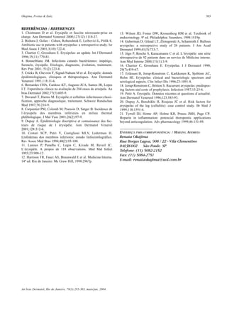 Okajima, Freitas & Zaitz 303
An bras Dermatol, Rio de Janeiro, 79(3):295-303, maio/jun. 2004.
13. Wilson JD, Foster DW, Kronenberg HM et al. Textbook of
endocrinology. 9ª ed. Philadelphia: Saunders, 1998:1819p.
14. Guberman D, Gilead LT, Zlotogorski A, Schamroth J. Bullous
erysipelas: a retrospective study of 26 patients. J Am Acad
Dermatol 1999;41(5):733-7.
15. Jégo P, Resche S, Karacatsanis C et al. L´érysipéle: une sèrie
rétrospective de 92 patients dans un service de Médicine interne.
Ann Med Interne 2000;151(1):3-9.
16. Chartier C, Grosshans E. Erysipelas. I J Dermatol 1990;
29(7):459-67.
17. Eriksson B, Jorup-Ronstrom C, Karkkonen K, Sjoblom AC,
Holm SE. Erysipelas: clinical and bacteriologic spectrum and
serological aspects. Clin Infect Dis 1996;23:1091-8.
18. Jorup-Ronstrom C, Britton S. Recurrent erysipelas: predispos-
ing factors and costs of prophylaxis. Infection 1987;15:25-6.
19. Petit A. Érysipèle. Données récentes et questions d´actualité.
Ann Dermatol Venereol 1996;123:585-93.
20. Dupuy A, Benchikhi H, Roujeau JC et al. Risk factors for
erysipelas of the leg (cellulitis): case control study. Br Med J
1999;118:1591-4.
21. Tyrrell DJ, Horne AP, Holme KR, Preuss JMH, Page CP.
Heparin in inflammation: potencial therapeutic applications
beyond anticoagulation. Adv pharmacology 1999;46:151-89.
REFERÊNCIAS / REFERENCES
1. Chistmann D et al. Erysipèle et fasciite nécrosante:prise en
charge. Ann Dermatol Venereol 2000;127(12):1118-37.
2. Bishara J, Golan – Cohen, Robenshtok E, Leibovici L, Pitlik S.
Antibiotic use in patients with erysipelas: a retrospective study. Isr
Med Assoc J 2001;3(10):722-4.
3. Chartier C, Grosshans E. Erysipelas: an update. Int J Dermatol
1996;35(11):779-81.
4. Bonnetblanc JM. Infections cutanés bactériennes: impétigo,
furoncle, érysipéle. Etiologie, diagnostic, évolution, traitement.
Rev Prat 2001; 51(2):223-8.
5. Crickx B, Chevron F, Signal-Nahum M et al. Érysipèle: donnés
èpidémiologiques, cliniques et thérapeutiques. Ann Dermatol
Venereol 1991;118:11-6.
6. Bernardes CHA, Cardoso KT, Augusto JCA, Santos JR, Lopes
LT. Experiência clínica na avaliação de 284 casos de erisipela. An
bras Dermatol 2002;77(5):605-9.
7. Duvanel T, Harms M. Erysipèle et cellulites infectieuses:classi-
fication, approche diagnostique, traitement. Schweiz Rundschau
Med 1987;76:216-9.
8. Carpentier PM, Colomb M, Poensin D, Satger B. Incidence de
l´érysipèle des membres inférieurs en milieu thermal
phlébologique. J Mal Vasc 2001;26(2):97-9.
9. Dupuy A. Épidémiologie discriptive et connaissance des fac-
teurs de risque de l érysipèle. Ann Dermatol Venerol
2001;128:312-6.
10. Cestari SCP, Petri V, Castiglioni MLV, Lederman H.
Linfedemas dos membros inferiores: estudo linfocintilográfico.
Rev Assoc Med Bras 1994;40(2):93-100.
11. Lanoux P, Penalba C, Legin C, Kivade M, Reveil JC.
L´érysipèle. A propos de 118 observations. Med Mal Infect
1993;23:908-12.
12. Harrison TR, Fauci AS, Braunwald E et al. Medicina Interna.
14ª ed. Rio de Janeiro: Mc Graw Hill, 1998:2967p.
ENDEREÇO PARA CORRESPONDÊNCIA: / MAILING ADDRESS:
Renata Okajima
Rua Borges Lagoa, 908 / 22 - Vila Clementino
04038-002 São Paulo SP
Telefone: (11) 5082-2152
Fax: (11) 5084-2751
E-mail: renataokajima@uol.com.br
 