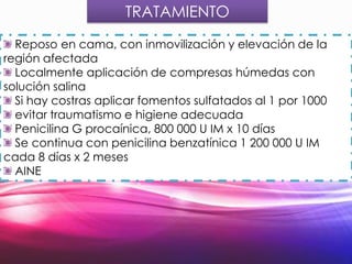 TRATAMIENTO
Reposo en cama, con inmovilización y elevación de la
región afectada
Localmente aplicación de compresas húmedas con
solución salina
Si hay costras aplicar fomentos sulfatados al 1 por 1000
evitar traumatismo e higiene adecuada
Penicilina G procaínica, 800 000 U IM x 10 días
Se continua con penicilina benzatínica 1 200 000 U IM
cada 8 días x 2 meses
AINE

 