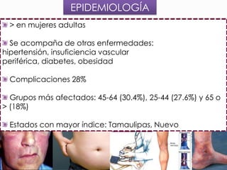 EPIDEMIOLOGÍA
> en mujeres adultas
Se acompaña de otras enfermedades:
hipertensión, insuficiencia vascular
periférica, diabetes, obesidad
Complicaciones 28%
Grupos más afectados: 45-64 (30.4%), 25-44 (27.6%) y 65 o
> (18%)
Estados con mayor índice: Tamaulipas, Nuevo
León, Quintana Roo, Campeche y Yucatán

 