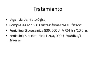 Tratamiento
• Urgencia dermatológica
• Compresas con s.s. Costras: fomentos sulfatados
• Penicilina G procaínica 800, 000U IM/24 hrs/10 días
• Penicilina B benzatinica 1 200, 000U IM/8días/1-
2meses
 