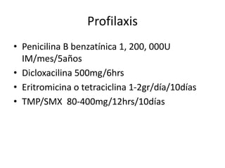 Profilaxis
• Penicilina B benzatínica 1, 200, 000U
IM/mes/5años
• Dicloxacilina 500mg/6hrs
• Eritromicina o tetraciclina 1-2gr/día/10días
• TMP/SMX 80-400mg/12hrs/10días
 