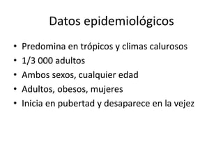 Datos epidemiológicos
• Predomina en trópicos y climas calurosos
• 1/3 000 adultos
• Ambos sexos, cualquier edad
• Adultos, obesos, mujeres
• Inicia en pubertad y desaparece en la vejez
 