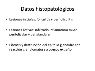Datos histopatológicos
• Lesiones iniciales: foliculitis y perifoliculitis
• Lesiones activas: infiltrado inflamatorio mixto
perifolicular y periglandular
• Fibrosis y destrucción del epitelio glandular con
reacción granulomatosa a cuerpo extraño
 