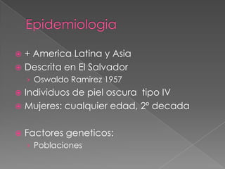 + America Latina y Asia
 Descrita en El Salvador


› Oswaldo Ramirez 1957

Individuos de piel oscura tipo IV
 Mujeres: cualquier edad, 2º decada




Factores geneticos:
› Poblaciones

 