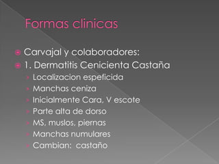 Carvajal y colaboradores:
 1. Dermatitis Cenicienta Castaña


› Localizacion espeficida

› Manchas ceniza
› Inicialmente Cara, V escote
› Parte alta de dorso

› MS, muslos, piernas
› Manchas numulares
› Cambian: castaño

 