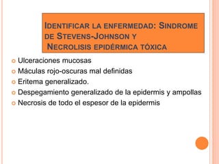 IDENTIFICAR LA ENFERMEDAD: SINDROME
DE STEVENS-JOHNSON Y
NECROLISIS EPIDÉRMICA TÓXICA
 Ulceraciones mucosas
 Máculas rojo-oscuras mal definidas
 Eritema generalizado.
 Despegamiento generalizado de la epidermis y ampollas
 Necrosis de todo el espesor de la epidermis
 