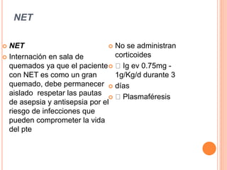 NET
 NET
 Internación en sala de
quemados ya que el paciente
con NET es como un gran
quemado, debe permanecer
aislado respetar las pautas
de asepsia y antisepsia por el
riesgo de infecciones que
pueden comprometer la vida
del pte
 No se administran
corticoides
 Ig ev 0.75mg -
1g/Kg/d durante 3
 días
 Plasmaféresis
 