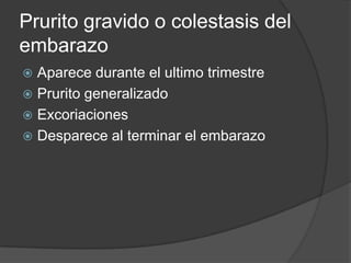 Prurito gravido o colestasis del
embarazo
 Aparece durante el ultimo trimestre
 Prurito generalizado
 Excoriaciones
 Desparece al terminar el embarazo
 