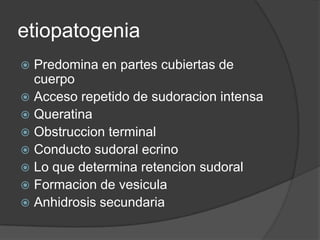 etiopatogenia
 Predomina en partes cubiertas de
  cuerpo
 Acceso repetido de sudoracion intensa
 Queratina
 Obstruccion terminal
 Conducto sudoral ecrino
 Lo que determina retencion sudoral
 Formacion de vesicula
 Anhidrosis secundaria
 