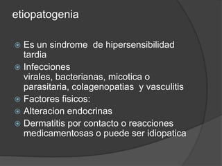 etiopatogenia

 Es un sindrome de hipersensibilidad
  tardia
 Infecciones
  virales, bacterianas, micotica o
  parasitaria, colagenopatias y vasculitis
 Factores fisicos:
 Alteracion endocrinas
 Dermatitis por contacto o reacciones
  medicamentosas o puede ser idiopatica
 