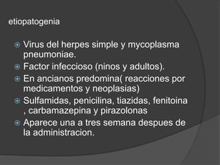 etiopatogenia

  Virus del herpes simple y mycoplasma
   pneumoniae.
  Factor infeccioso (ninos y adultos).
  En ancianos predomina( reacciones por
   medicamentos y neoplasias)
  Sulfamidas, penicilina, tiazidas, fenitoina
   , carbamazepina y pirazolonas
  Aparece una a tres semana despues de
   la administracion.
 