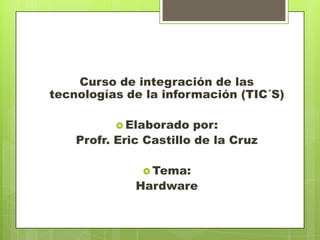 Curso de integración de las
tecnologías de la información (TIC´S)
 Elaborado

por:
Profr. Eric Castillo de la Cruz
 Tema:

Hardware

 
