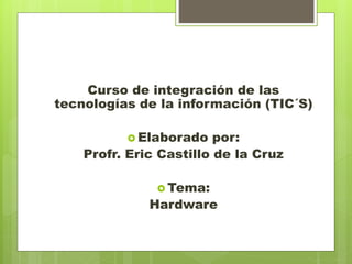 Curso de integración de las
tecnologías de la información (TIC´S)
 Elaborado

por:
Profr. Eric Castillo de la Cruz
 Tema:

Hardware

 