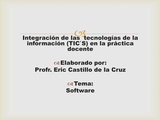 

Integración de las tecnologías de la
información (TIC`S) en la práctica
docente
 Elaborado por:
Profr. Eric Castillo de la Cruz
 Tema:
Software

 