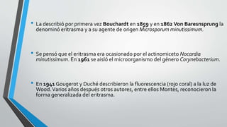 • La describió por primera vez Bouchardt en 1859 y en 1862 Von Baresnsprung la
denominó eritrasma y a su agente de origen Microsporum minutissimum.
• Se pensó que el eritrasma era ocasionado por el actinomiceto Nocardia
minutissimum. En 1961 se aisló el microorganismo del género Corynebacterium.
• En 1941 Gougerot y Duché describieron la fluorescencia (rojo coral) a la luz de
Wood.Varios años después otros autores, entre ellos Montes, reconocieron la
forma generalizada del eritrasma.
 