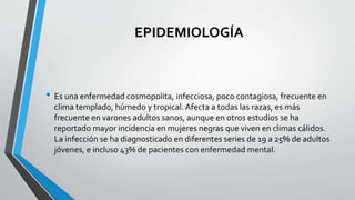 EPIDEMIOLOGÍA
• Es una enfermedad cosmopolita, infecciosa, poco contagiosa, frecuente en
clima templado, húmedo y tropical. Afecta a todas las razas, es más
frecuente en varones adultos sanos, aunque en otros estudios se ha
reportado mayor incidencia en mujeres negras que viven en climas cálidos.
La infección se ha diagnosticado en diferentes series de 19 a 25% de adultos
jóvenes, e incluso 43% de pacientes con enfermedad mental.
 