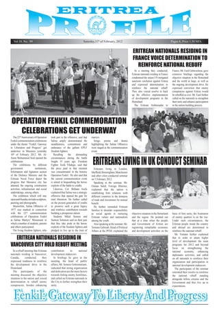 Vol 18. No. 99

Saturday,11th of February, 2012

Pages 8, Price 1.50 NFA

Eritrean nationals residing in
France voice determination to
reinforce national rebuff
At a meeting they conducted,
Eritrean nationals residing in France
condemned the unjust US instigated
sanctions resolution against Eritrea
and expressed determination to
reinforce the national rebuff.
They also voiced resolve to back
up the effective implementation
of development programs in the
Homeland.
The Eritrean Ambassador to

France, Mr. Fasil Gebreselasie, gave
extensive briefings regarding the
objective situation in the Homeland
and the world at large, as well as
the ongoing development drive. He
expressed conviction that enemy
conspiracies against Eritrea would
be rebuffed as ever. Mr. Fasil further
called on the nationals to strengthen
their unity and enhance participation
in the nation-building process.

Operation Fenkil commemoration
celebrations get underway
The 22nd Anniversary of Operation
Fenkil commemoration celebrations
under the theme “Fenkil: Gateway
to Liberation and Progress” got
underway in Massawa yesterday
10th of February 2012. Mr. AlAmin Mohammed Seid opened the
celebrations.
The exhibitions by different
government
institutions,
Information and Agitation section
of the Defence Ministry and the
Eritrean Naval Force depict the
progress that Massawa city has
attained, the ongoing construction
activities, infrastructure and social
undertakings, among others.
The exhibition which will stay
open until Sunday includes sculpture,
painting and photographs.
Meanwhile, Salina Offensive of
1977 was marked in connection
with the 22nd commemoration
celebrations of Operation Fenkil
at Salina Martyrs’ Monument in
which a number of students, parents
and others participated.
The living freedom fighters, who

took part in the offensive, said that
Salina amply demonstrated the
steadfastness, commitment and
endurance of the gallant EPLF
freedom fighters.
Recalling
the
demanding
circumstances during the battle
fought 35 years ago, Freedom
Fighter Tesfa Yihdego, said that
the price paid in that moment
was consummated in the historic
Operation Fenkil. He also said that
the current commemoration event
is aimed at bequeathing the heroic
exploits of the battle to youths.
Likewise, Col. Birhane Asefa
explained that Salina was a strategic
offensive that opened the gate for
total liberation. He further called
on the present generation of youths
to preserve such a great legacy
and reinforce contribution towards
building a prosperous nation.
Students Mikal Semere and
Saimon Solomon said on their part
that they take pride in the heroic
exploits of the freedom fighters and
pledged to live up to the trust of

Eritrean nationals residing in
Vancouver City hold rebuff meeting
In a rebuff meeting that Eritrean
nationals residing in Vancouver,
Canada,
conducted,
they
expressed readiness to reinforce
the development drive in the
Homeland.
The participants of the
meeting discussed the objective
situation in the nation and voiced
determination to rebuff enemy
conspiracies, besides enhancing

contribution
to
national
development endeavors.
In briefings he gave at the
meeting, the head of public
affairs, Mr. Semere Gebremariam,
indicated that strong organization
and dedication are the main factors
towards foiling enemy hostilities,
and called on Eritrean nationals in
the City to further strengthen their
unity.

martyrs.
Songs, poems and drama
highlighting the Salina Offensive
were staged at the commemoration
event.

Eritreans living in UK conduct seminar

Eritreans living in London,
Sheffield, Birmingham, Manchester
and other cities conducted seminar
on 5 February 2012.
Speaking at the seminar, Mr.
Osman Saleh, Foreign Minister,
explained that the nation is
establishing firm relations with
different countries in the domains
of trade and investment for mutual
benefit.
He further reminded Eritrean
families to shoulder responsibility
as social agents in nurturing
Eritrean values and nationalism
among the youth.
Also speaking at the seminar, Mr.
Yemane Gebreab, Head of Political
Affairs at the PFDJ, explained the

objective situation in the Homeland
and the region. He pointed out
that at a time when the people
and Government of Eritrea are
registering remarkable economic
and development activities on the

basis of firm unity; the frustration
of enemy quarters is on the rise.
Under such circumstances, the
Eritrean people inside the country
and abroad are determined to
reinforce the national rebuff.
Mr. Yemane further explained
that in order to attain higher
level of development the main
programs for 2012 and beyond
focus on strengthening the
national economy, enhancing
diplomatic activities, and called
on all nationals to reinforce their
organization and participation in
national development endeavors.
The participants of the seminar
reiterated their resolve to reinforce
the national rebuff standing
alongside fellow citizens and the
Government and thus live up to
expectations.

Fenkil: Gateway To Liberty And Progress

 