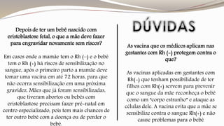 Depois de ter um bebê nascido com 
eristoblastose fetal, o que a mãe deve fazer 
para engravidar novamente sem riscos? 
Em casos onde a mamãe tem o Rh (–) e o bebê 
tem o Rh (+) há riscos de sensibilização no 
sangue, após o primeiro parto a mamãe deve 
tomar uma vacina em até 72 horas, para que 
não ocorra sensibilização em uma próxima 
gravidez. Mães que já foram sensibilizadas, 
que tiveram abortos ou bebês com 
eristoblastose precisam fazer pré-natal em 
centro especializado, pois tem mais chances de 
ter outro bebê com a doença ou de perder o 
bebê. 
As vacina que os médicos aplicam nas 
gestantes com Rh (-) protegem contra o 
que? 
As vacinas aplicadas em gestantes com 
Rh(-) que tenham possibilidade de ter 
filhos com Rh(+) servem para prevenir 
que o sangue da mãe reconheça o bebê 
como um “corpo estranho” e ataque as 
células dele. A vacina evita que a mãe se 
sensibilize contra o sangue Rh(+) e não 
cause problemas para o bebê 
