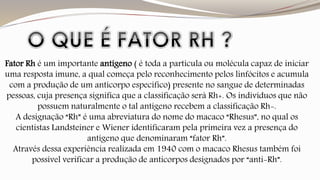 Fator Rh é um importante antígeno ( é toda a partícula ou molécula capaz de iniciar 
uma resposta imune, a qual começa pelo reconhecimento pelos linfócitos e acumula 
com a produção de um anticorpo específico) presente no sangue de determinadas 
pessoas, cuja presença significa que a classificação será Rh+. Os indivíduos que não 
possuem naturalmente o tal antígeno recebem a classificação Rh-. 
A designação “Rh” é uma abreviatura do nome do macaco “Rhesus”, no qual os 
cientistas Landsteiner e Wiener identificaram pela primeira vez a presença do 
antígeno que denominaram “fator Rh”. 
Através dessa experiência realizada em 1940 com o macaco Rhesus também foi 
possível verificar a produção de anticorpos designados por “anti-Rh”. 
 
