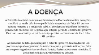 A Eritroblastose fetal, também conhecida como Doença hemolítica do recém-nascido 
é causada pela incompatibilidade sanguínea do Fator RH entre o 
sangue materno e o sangue do bebê. O problema se manifesta durante a 
gravidez de mulheres RH negativo que estejam gerando um filho RH positivo. 
Para que isso aconteça, o pai da criança precisa necessariamente ter o Fator 
RH positivo. 
As hemácias do feto, que carregam o Fator RH positivo desencadearão um 
processo no qual o organismo da mãe começará a produzir anticorpos. Estes 
anticorpos chegarão até a circulação do feto, destruindo as suas hemácias. É 
desta maneira que a Eritroblastose se origina. 
 