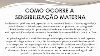 Mulheres Rh- produzem anticorpos anti-Rh ao gerarem filhos Rh+. Durante a gravidez, e 
principalmente na hora do parto, ocorrem rupturas na placenta, com passagem de 
hemácias da criança Rh+ para a circulação da mãe. Isso estimula a produção de 
anticorpos anti-Rh e adquirir a memória imunitária, ficando sensibilizada quanto ao fator 
Rh. 
Na primeira gravidez a sensibilização é geralmente pequena e o nível de anticorpos no 
sangue não chega a afetar a criança. Na hora do parto, porém, a sensibilização é grande, 
de modo que, em uma segunda gestação, se o feto for Rh+, o sistema imunológico já está 
preparado e "vacinado" contra o fator Rh+, os anticorpos anti-Rh atravessam a placenta e 
destroem as hemácias fetais, processo que ocorre incessantemente ao longo de todo 
período da gestação, facilitando assim um aborto natural. 
 