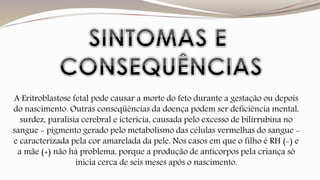 A Eritroblastose fetal pode causar a morte do feto durante a gestação ou depois 
do nascimento. Outras conseqüências da doença podem ser deficiência mental, 
surdez, paralisia cerebral e icterícia, causada pelo excesso de bilirrubina no 
sangue - pigmento gerado pelo metabolismo das células vermelhas do sangue - 
e caracterizada pela cor amarelada da pele. Nos casos em que o filho é RH (-) e 
a mãe (+) não há problema, porque a produção de anticorpos pela criança só 
inicia cerca de seis meses após o nascimento. 
 