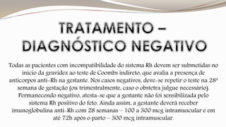 Todas as pacientes com incompatibilidade do sistema Rh devem ser submetidas no 
início da gravidez ao teste de Coombs indireto, que avalia a presença de 
anticorpos anti-Rh na gestante. Nos casos negativos, deve-se repetir o teste na 28ª 
semana de gestação (ou trimestralmente, caso o obstetra julgue necessário). 
Permanecendo negativo, atesta-se que a gestante não foi sensibilizada pelo 
sistema Rh positivo do feto. Ainda assim, a gestante deverá receber 
imunoglobulina anti-Rh com 28 semanas – 100 a 300 mcg intramuscular e em 
até 72h após o parto – 300 mcg intramuscular. 
 