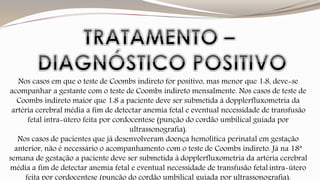 Nos casos em que o teste de Coombs indireto for positivo, mas menor que 1:8, deve-se 
acompanhar a gestante com o teste de Coombs indireto mensalmente. Nos casos de teste de 
Coombs indireto maior que 1:8 a paciente deve ser submetida à dopplerfluxometria da 
artéria cerebral média a fim de detectar anemia fetal e eventual necessidade de transfusão 
fetal intra-útero feita por cordocentese (punção do cordão umbilical guiada por 
ultrassonografia). 
Nos casos de pacientes que já desenvolveram doença hemolítica perinatal em gestação 
anterior, não é necessário o acompanhamento com o teste de Coombs indireto. Já na 18ª 
semana de gestação a paciente deve ser submetida à dopplerfluxometria da artéria cerebral 
média a fim de detectar anemia fetal e eventual necessidade de transfusão fetal intra-útero 
feita por cordocentese (punção do cordão umbilical guiada por ultrassonografia). 
 