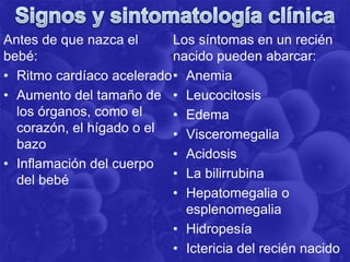 Antes de que nazca el
bebé:
• Ritmo cardíaco acelerado
• Aumento del tamaño de
los órganos, como el
corazón, el hígado o el
bazo
• Inflamación del cuerpo
del bebé
Los síntomas en un recién
nacido pueden abarcar:
• Anemia
• Leucocitosis
• Edema
• Visceromegalia
• Acidosis
• La bilirrubina
• Hepatomegalia o
esplenomegalia
• Hidropesía
• Ictericia del recién nacido
 