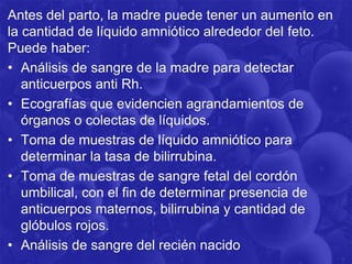 Antes del parto, la madre puede tener un aumento en
la cantidad de líquido amniótico alrededor del feto.
Puede haber:
• Análisis de sangre de la madre para detectar
anticuerpos anti Rh.
• Ecografías que evidencien agrandamientos de
órganos o colectas de líquidos.
• Toma de muestras de líquido amniótico para
determinar la tasa de bilirrubina.
• Toma de muestras de sangre fetal del cordón
umbilical, con el fin de determinar presencia de
anticuerpos maternos, bilirrubina y cantidad de
glóbulos rojos.
• Análisis de sangre del recién nacido
 