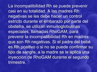 La incompatibilidad Rh se puede prevenir
casi en su totalidad. A las madres Rh
negativas se les debe hacer un control
estricto durante el embarazo por parte del
obstetra. se utilizan inmunoglobulinas
especiales, llamadas RhoGAM, para
prevenir la incompatibilidad Rh en madres
que son Rh negativas. Si el padre del bebé
es Rh positivo o si no se puede confirmar su
tipo de sangre, a la madre se le aplica una
inyección de RhoGAM durante el segundo
trimestre.
 