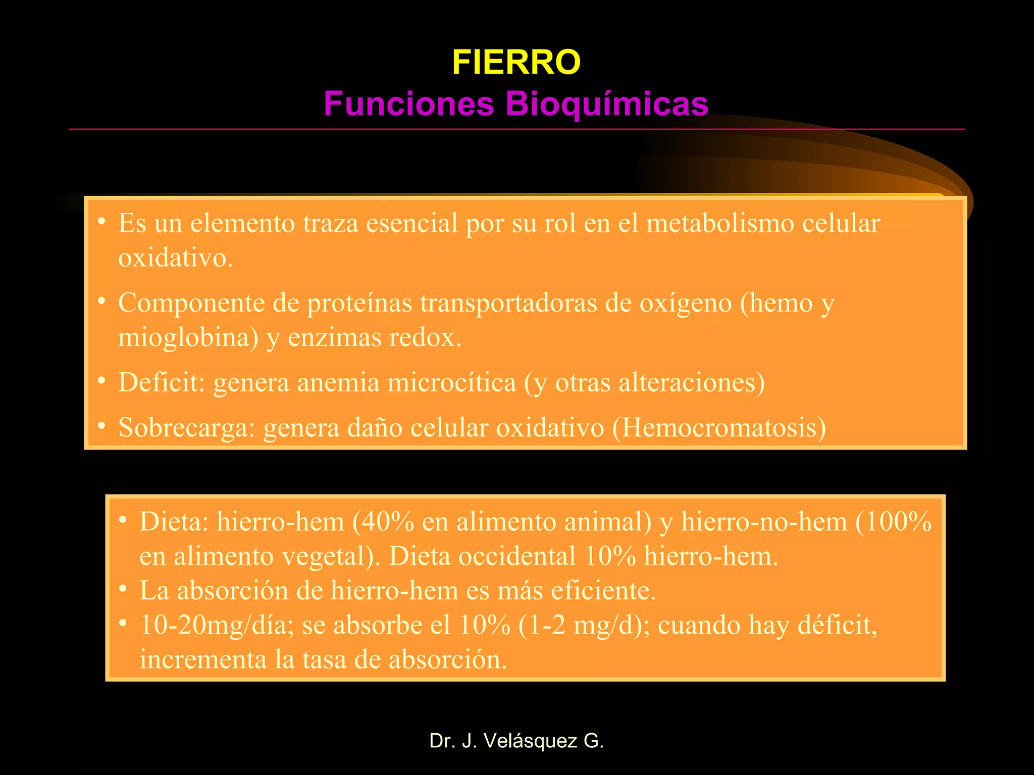 FIERRO Funciones Bioquímicas Es un elemento traza esencial por su rol en el metabolismo celular oxidativo. Componente de proteínas transportadoras de oxígeno (hemo y mioglobina) y enzimas redox.  Deficit: genera anemia microcítica (y otras alteraciones) Sobrecarga: genera daño celular oxidativo (Hemocromatosis) Dieta: hierro-hem (40% en alimento animal) y hierro-no-hem (100% en alimento vegetal). Dieta occidental 10% hierro-hem. La absorción de hierro-hem es más eficiente. 10-20mg/día; se absorbe el 10% (1-2 mg/d); cuando hay déficit, incrementa la tasa de absorción. 