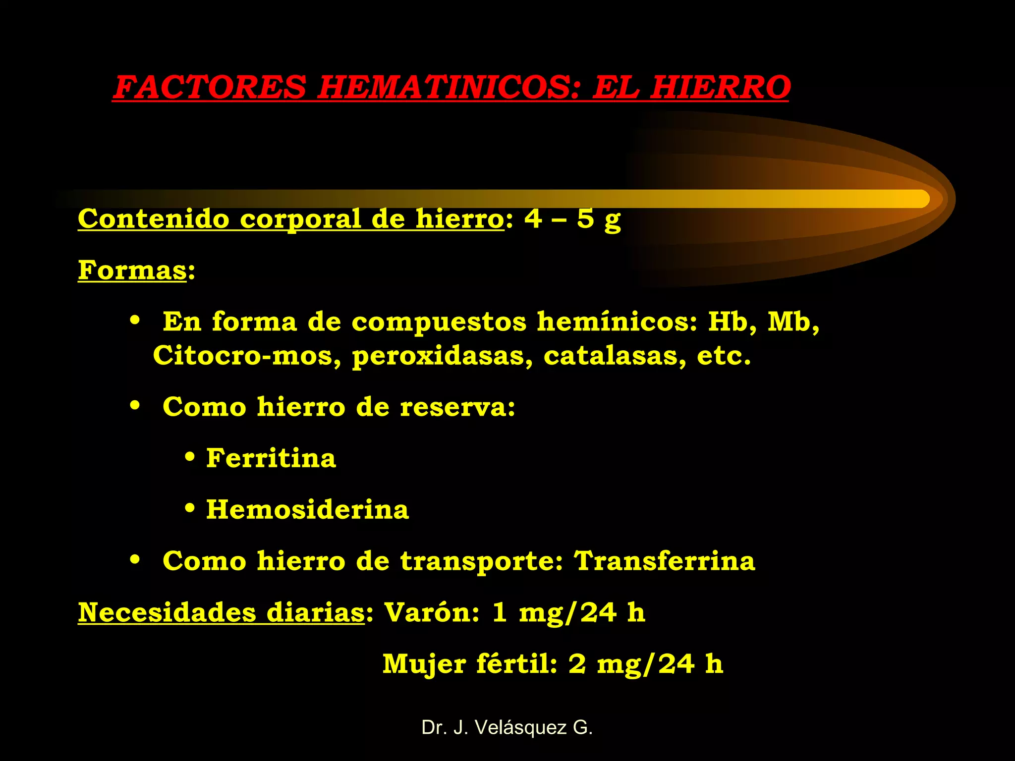 FACTORES HEMATINICOS: EL HIERRO Contenido corporal de hierro : 4 – 5 g Formas : En forma de compuestos hemínicos: Hb, Mb,  Citocro-mos, peroxidasas, catalasas, etc. Como hierro de reserva: Ferritina Hemosiderina Como hierro de transporte: Transferrina Necesidades diarias : Varón: 1 mg/24 h Mujer fértil: 2 mg/24 h 