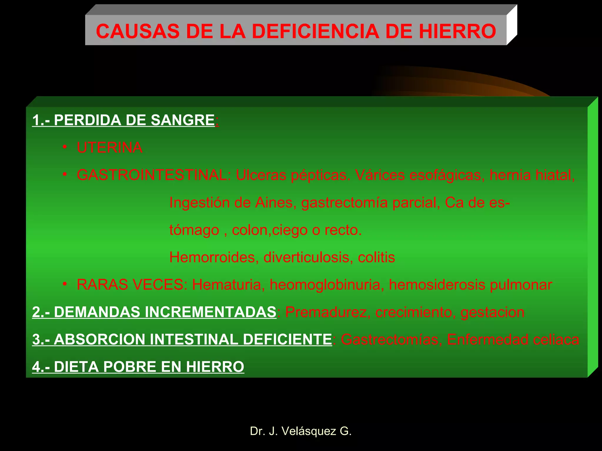 CAUSAS DE LA DEFICIENCIA DE HIERRO 1.- PERDIDA DE SANGRE : UTERINA GASTROINTESTINAL: Ulceras pépticas. Várices esofágicas, hernia hiatal,   Ingestión de Aines, gastrectomía parcial, Ca de es-   tómago , colon,ciego o recto.   Hemorroides, diverticulosis, colitis RARAS VECES: Hematuria, heomoglobinuria, hemosiderosis pulmonar 2.- DEMANDAS INCREMENTADAS : Premadurez, crecimiento, gestacion 3.- ABSORCION INTESTINAL DEFICIENTE : Gastrectomías, Enfermedad celiaca 4.- DIETA POBRE EN HIERRO 