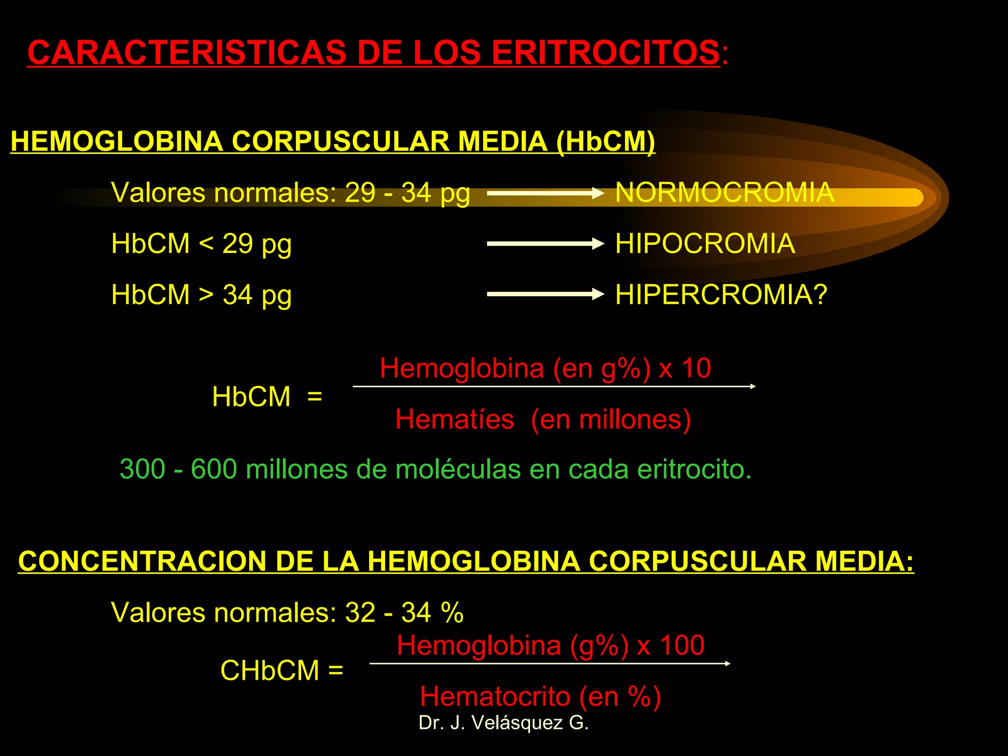CARACTERISTICAS DE LOS ERITROCITOS : HEMOGLOBINA CORPUSCULAR MEDIA (HbCM) Valores normales: 29 - 34 pg  NORMOCROMIA HbCM < 29 pg HIPOCROMIA HbCM > 34 pg HIPERCROMIA? HbCM  =  Hemoglobina (en g%) x 10 Hematíes  (en millones) 300 - 600 millones de moléculas en cada eritrocito. CONCENTRACION DE LA HEMOGLOBINA CORPUSCULAR MEDIA: Valores normales: 32 - 34 % CHbCM = Hemoglobina (g%) x 100 Hematocrito (en %) 