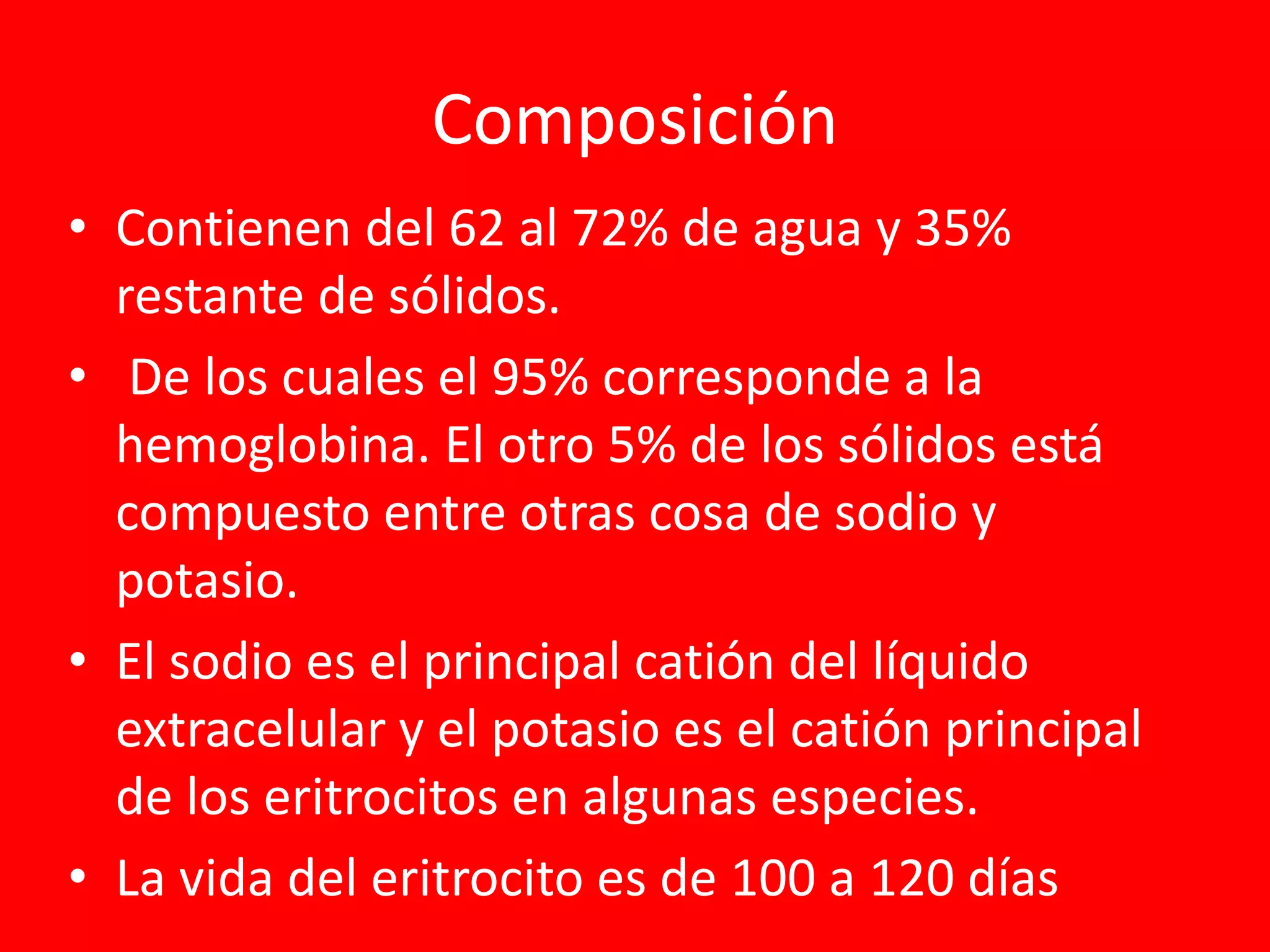 Composición
• Contienen del 62 al 72% de agua y 35%
restante de sólidos.
• De los cuales el 95% corresponde a la
hemoglobina. El otro 5% de los sólidos está
compuesto entre otras cosa de sodio y
potasio.
• El sodio es el principal catión del líquido
extracelular y el potasio es el catión principal
de los eritrocitos en algunas especies.
• La vida del eritrocito es de 100 a 120 días
 