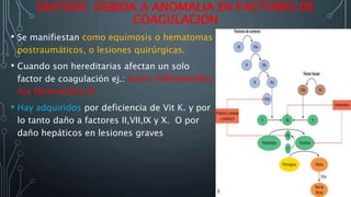 DIATESIS DEBIDA A ANOMALIA EN FACTORES DE
COAGULACION
• Se manifiestan como equimosis o hematomas
postraumáticos, o lesiones quirúrgicas.
• Cuando son hereditarias afectan un solo
factor de coagulación ej.: factor VIII(Hemofilia
A)y IX(Hemofilia B)
• Hay adquiridos por deficiencia de Vit K. y por
lo tanto daño a factores II,VII,IX y X. O por
daño hepáticos en lesiones graves
 