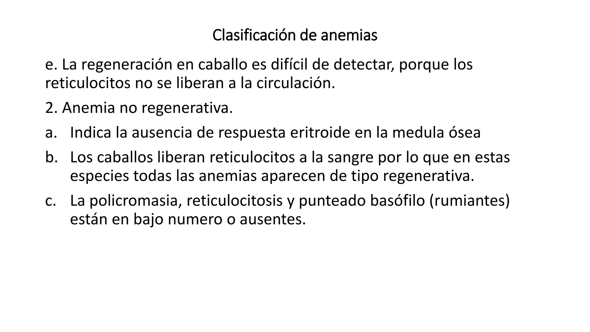 Clasificación de anemias
e. La regeneración en caballo es difícil de detectar, porque los
reticulocitos no se liberan a la circulación.
2. Anemia no regenerativa.
a. Indica la ausencia de respuesta eritroide en la medula ósea
b. Los caballos liberan reticulocitos a la sangre por lo que en estas
especies todas las anemias aparecen de tipo regenerativa.
c. La policromasia, reticulocitosis y punteado basófilo (rumiantes)
están en bajo numero o ausentes.
 