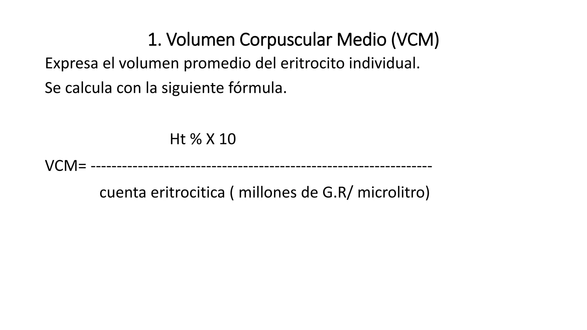 1. Volumen Corpuscular Medio (VCM)
Expresa el volumen promedio del eritrocito individual.
Se calcula con la siguiente fórmula.
Ht % X 10
VCM= -----------------------------------------------------------------
cuenta eritrocitica ( millones de G.R/ microlitro)
 