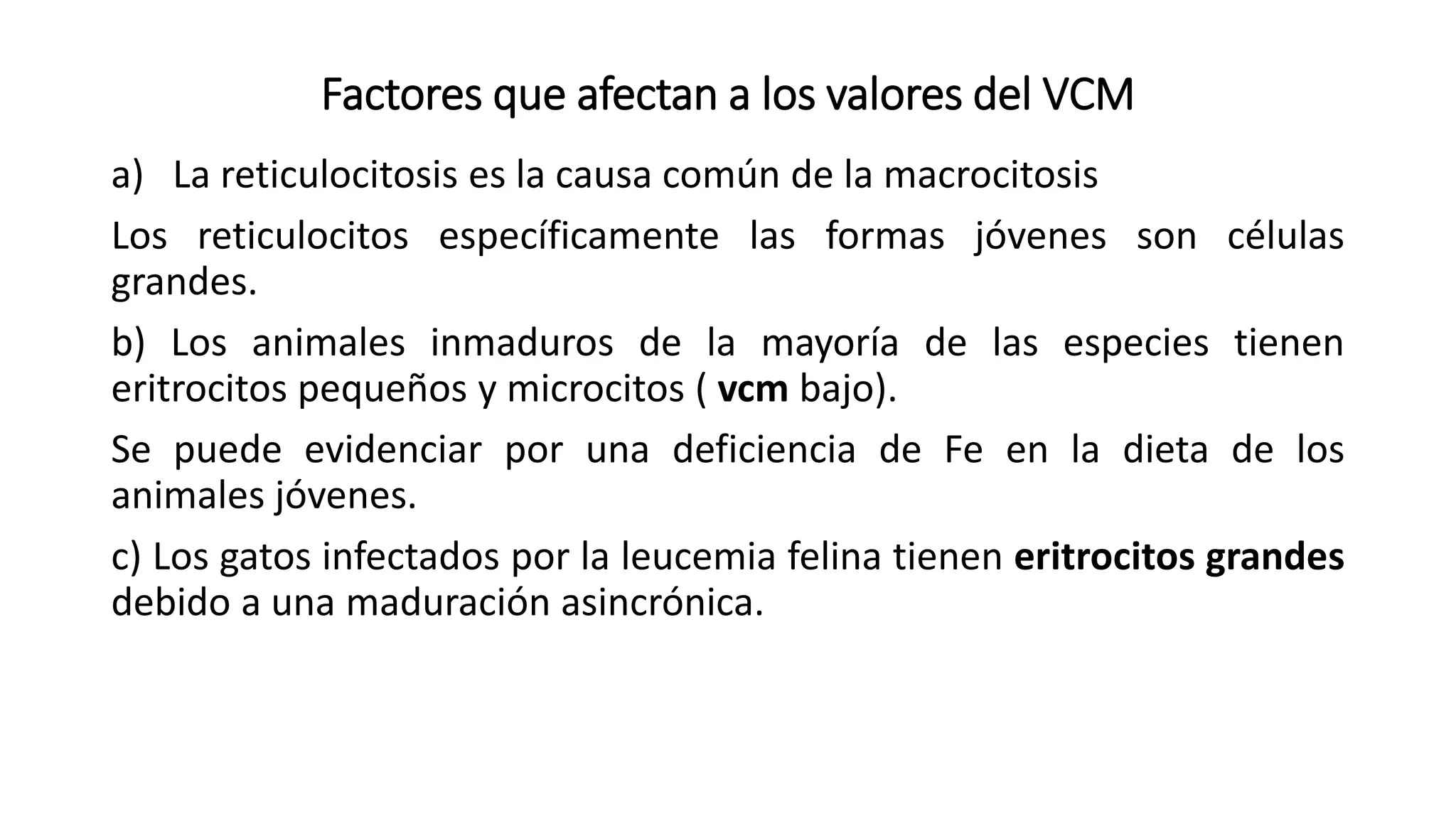 Factores que afectan a los valores del VCM
a) La reticulocitosis es la causa común de la macrocitosis
Los reticulocitos específicamente las formas jóvenes son células
grandes.
b) Los animales inmaduros de la mayoría de las especies tienen
eritrocitos pequeños y microcitos ( vcm bajo).
Se puede evidenciar por una deficiencia de Fe en la dieta de los
animales jóvenes.
c) Los gatos infectados por la leucemia felina tienen eritrocitos grandes
debido a una maduración asincrónica.
 