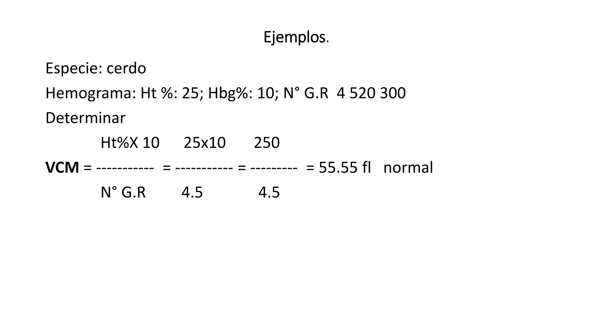 Ejemplos.
Especie: cerdo
Hemograma: Ht %: 25; Hbg%: 10; N° G.R 4 520 300
Determinar
Ht%X 10 25x10 250
VCM = ----------- = ----------- = --------- = 55.55 fl normal
N° G.R 4.5 4.5
 