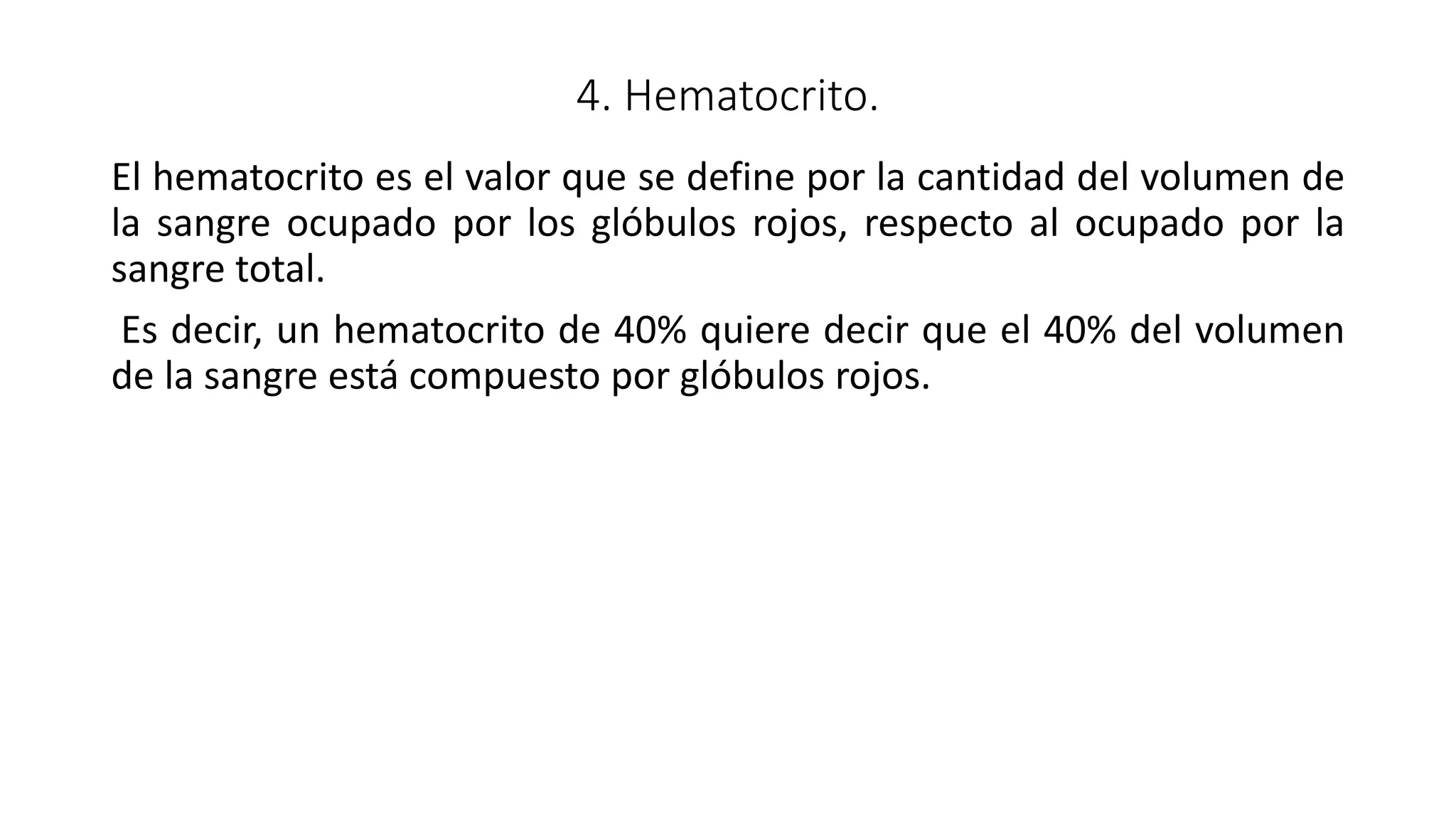 4. Hematocrito.
El hematocrito es el valor que se define por la cantidad del volumen de
la sangre ocupado por los glóbulos rojos, respecto al ocupado por la
sangre total.
Es decir, un hematocrito de 40% quiere decir que el 40% del volumen
de la sangre está compuesto por glóbulos rojos.
 