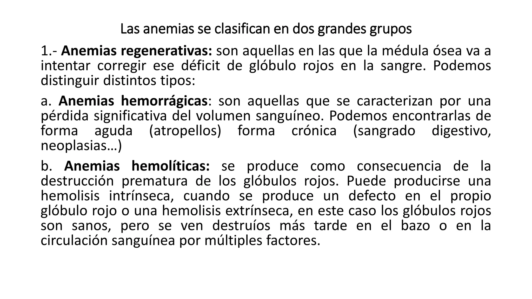 Las anemias se clasifican en dos grandes grupos
1.- Anemias regenerativas: son aquellas en las que la médula ósea va a
intentar corregir ese déficit de glóbulo rojos en la sangre. Podemos
distinguir distintos tipos:
a. Anemias hemorrágicas: son aquellas que se caracterizan por una
pérdida significativa del volumen sanguíneo. Podemos encontrarlas de
forma aguda (atropellos) forma crónica (sangrado digestivo,
neoplasias…)
b. Anemias hemolíticas: se produce como consecuencia de la
destrucción prematura de los glóbulos rojos. Puede producirse una
hemolisis intrínseca, cuando se produce un defecto en el propio
glóbulo rojo o una hemolisis extrínseca, en este caso los glóbulos rojos
son sanos, pero se ven destruíos más tarde en el bazo o en la
circulación sanguínea por múltiples factores.
 