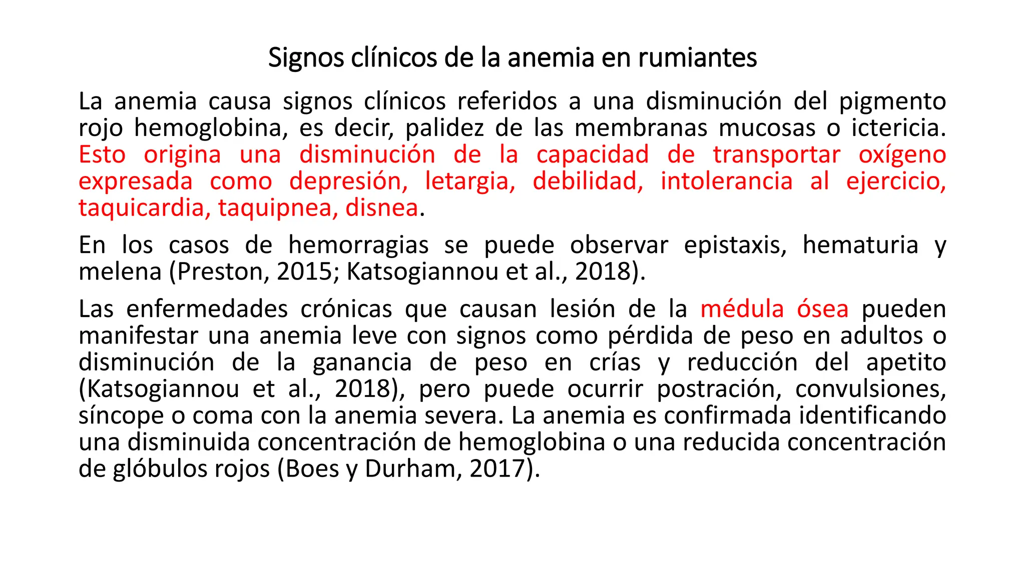 Signos clínicos de la anemia en rumiantes
La anemia causa signos clínicos referidos a una disminución del pigmento
rojo hemoglobina, es decir, palidez de las membranas mucosas o ictericia.
Esto origina una disminución de la capacidad de transportar oxígeno
expresada como depresión, letargia, debilidad, intolerancia al ejercicio,
taquicardia, taquipnea, disnea.
En los casos de hemorragias se puede observar epistaxis, hematuria y
melena (Preston, 2015; Katsogiannou et al., 2018).
Las enfermedades crónicas que causan lesión de la médula ósea pueden
manifestar una anemia leve con signos como pérdida de peso en adultos o
disminución de la ganancia de peso en crías y reducción del apetito
(Katsogiannou et al., 2018), pero puede ocurrir postración, convulsiones,
síncope o coma con la anemia severa. La anemia es confirmada identificando
una disminuida concentración de hemoglobina o una reducida concentración
de glóbulos rojos (Boes y Durham, 2017).
 