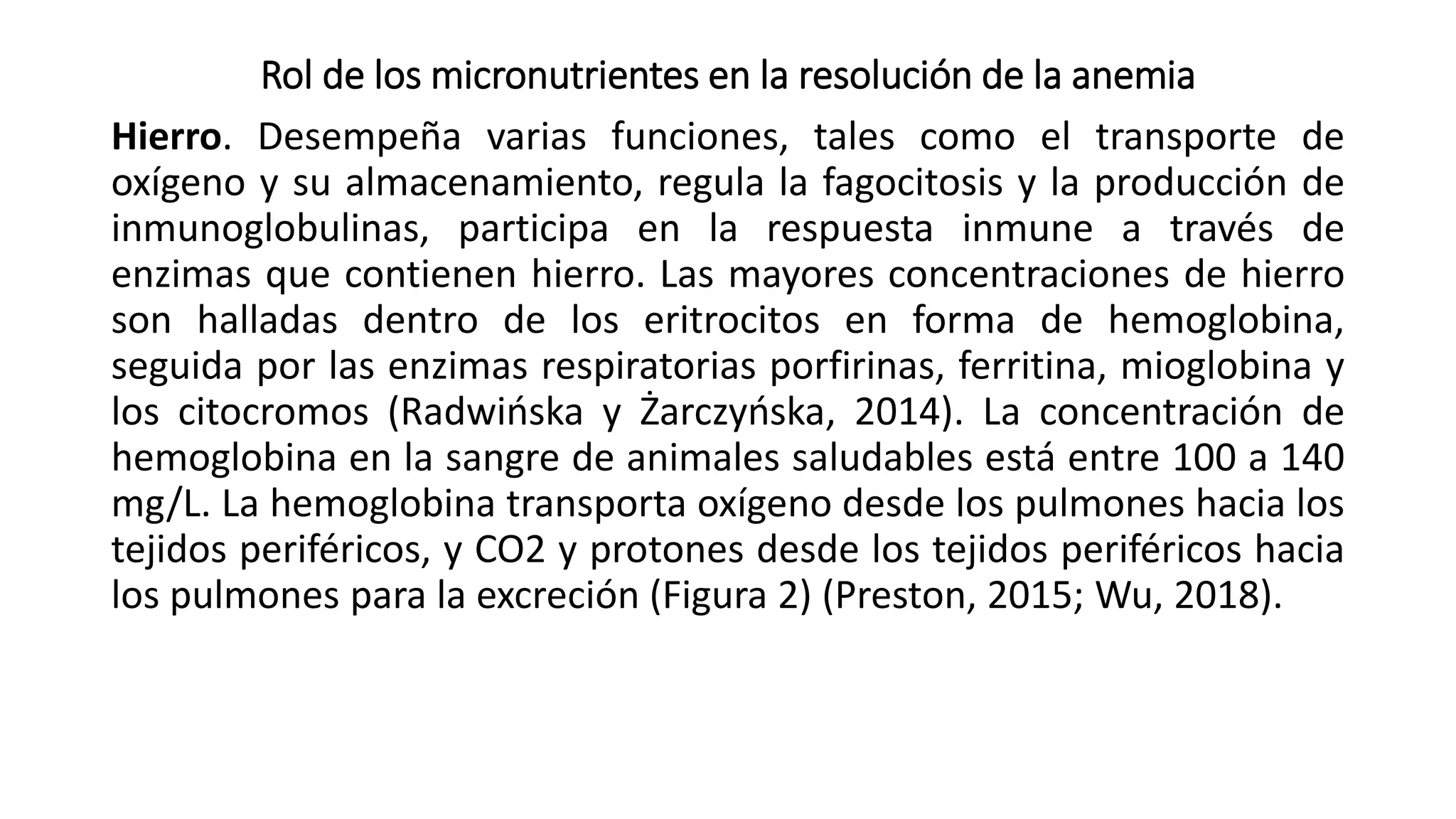 Rol de los micronutrientes en la resolución de la anemia
Hierro. Desempeña varias funciones, tales como el transporte de
oxígeno y su almacenamiento, regula la fagocitosis y la producción de
inmunoglobulinas, participa en la respuesta inmune a través de
enzimas que contienen hierro. Las mayores concentraciones de hierro
son halladas dentro de los eritrocitos en forma de hemoglobina,
seguida por las enzimas respiratorias porfirinas, ferritina, mioglobina y
los citocromos (Radwińska y Żarczyńska, 2014). La concentración de
hemoglobina en la sangre de animales saludables está entre 100 a 140
mg/L. La hemoglobina transporta oxígeno desde los pulmones hacia los
tejidos periféricos, y CO2 y protones desde los tejidos periféricos hacia
los pulmones para la excreción (Figura 2) (Preston, 2015; Wu, 2018).
 