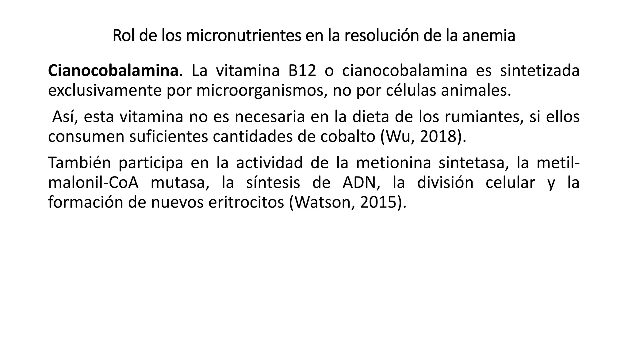 Rol de los micronutrientes en la resolución de la anemia
Cianocobalamina. La vitamina B12 o cianocobalamina es sintetizada
exclusivamente por microorganismos, no por células animales.
Así, esta vitamina no es necesaria en la dieta de los rumiantes, si ellos
consumen suficientes cantidades de cobalto (Wu, 2018).
También participa en la actividad de la metionina sintetasa, la metil-
malonil-CoA mutasa, la síntesis de ADN, la división celular y la
formación de nuevos eritrocitos (Watson, 2015).
 