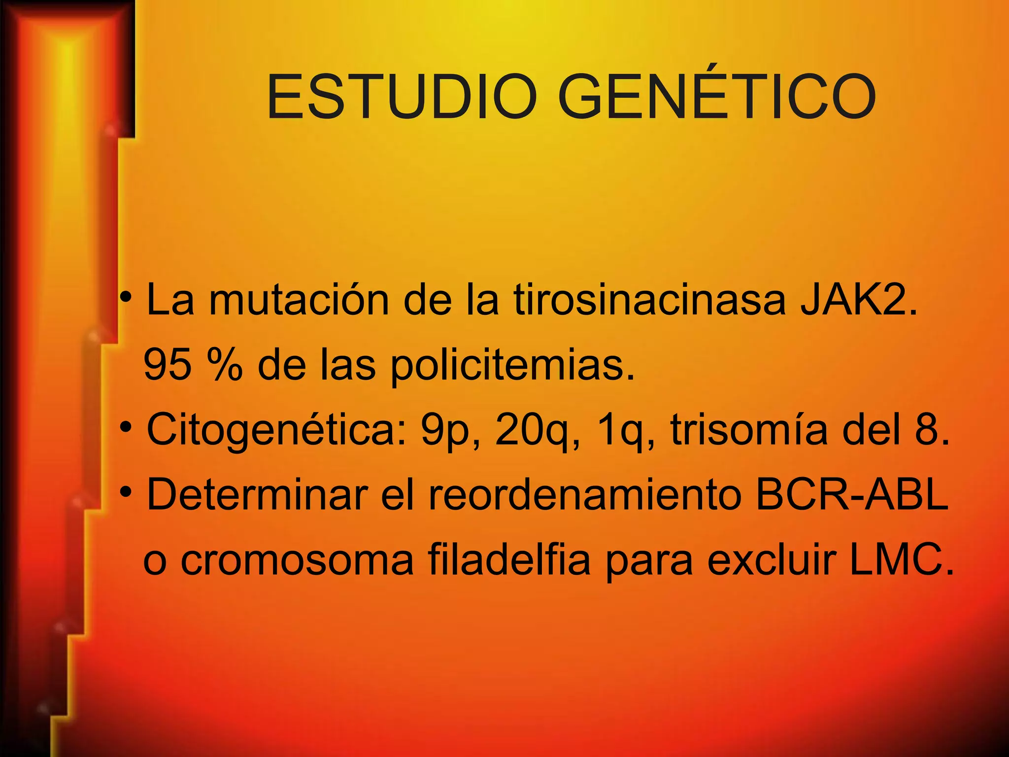 ESTUDIO GENÉTICO
• La mutación de la tirosinacinasa JAK2.
95 % de las policitemias.
• Citogenética: 9p, 20q, 1q, trisomía del 8.
• Determinar el reordenamiento BCR-ABL
o cromosoma filadelfia para excluir LMC.
 