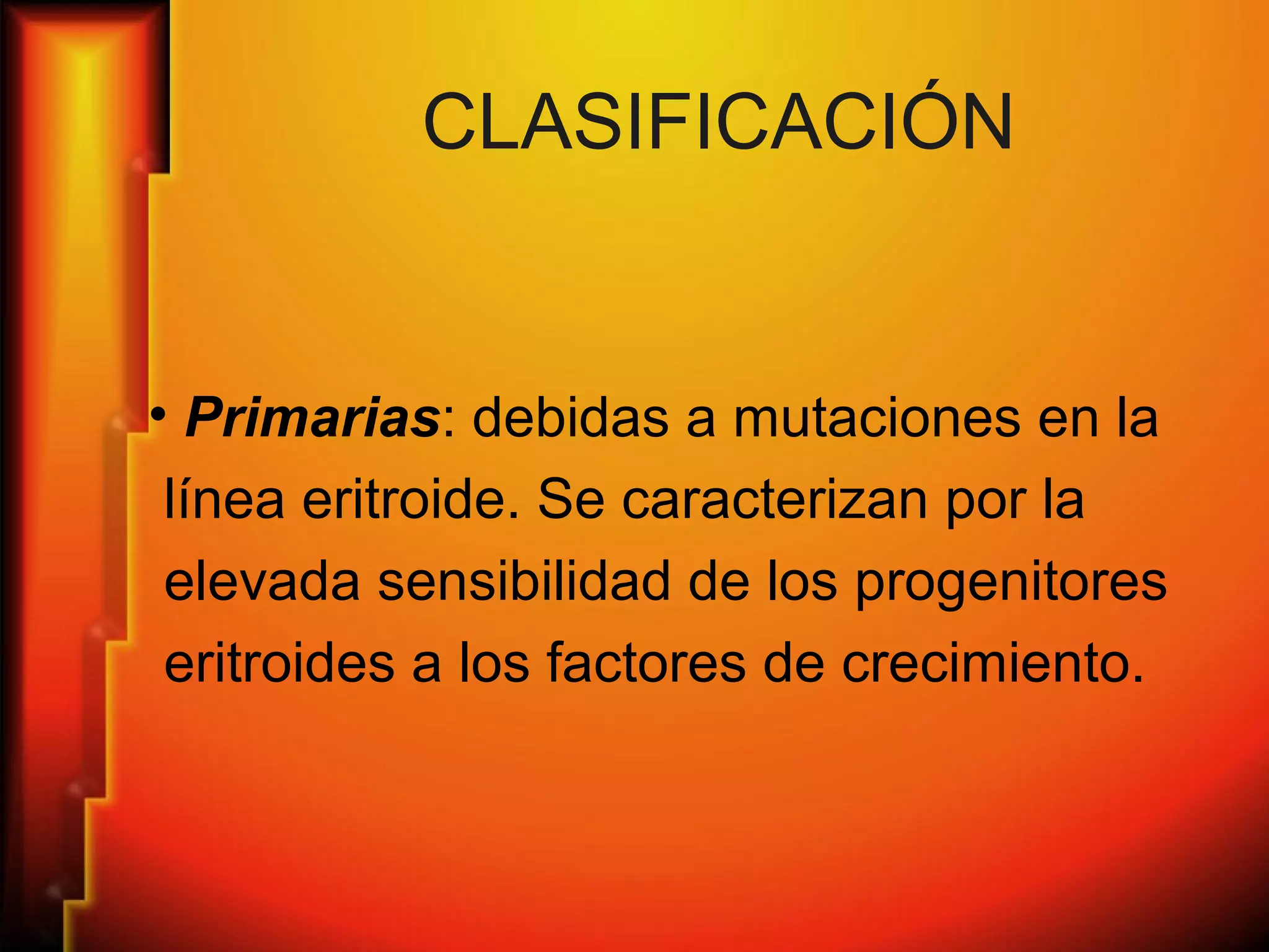CLASIFICACIÓN
• Primarias: debidas a mutaciones en la
línea eritroide. Se caracterizan por la
elevada sensibilidad de los progenitores
eritroides a los factores de crecimiento.
 